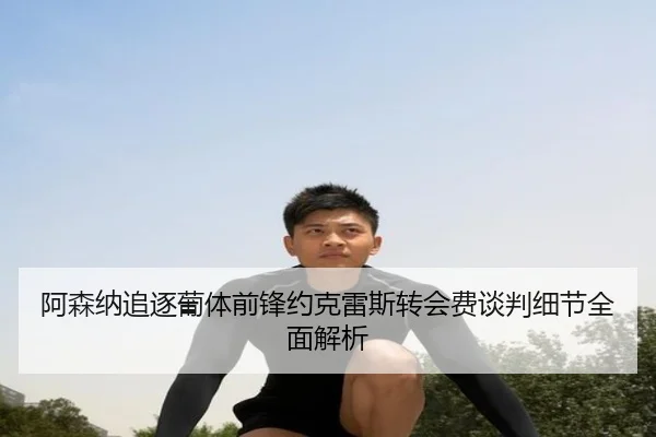 阿森纳追逐葡体前锋约克雷斯转会费谈判细节全面解析
