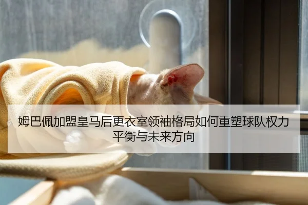 姆巴佩加盟皇马后更衣室领袖格局如何重塑球队权力平衡与未来方向