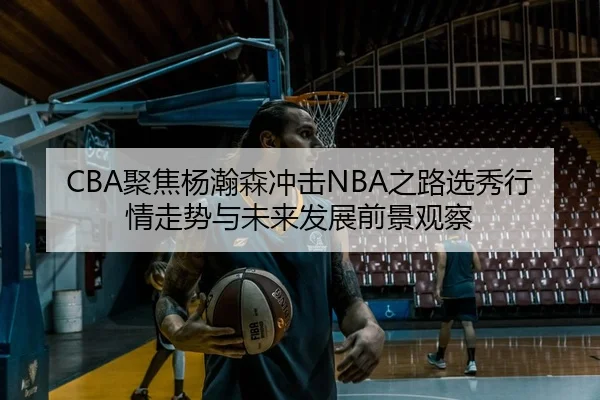 CBA聚焦杨瀚森冲击NBA之路选秀行情走势与未来发展前景观察