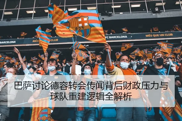 巴萨讨论德容转会传闻背后财政压力与球队重建逻辑全解析