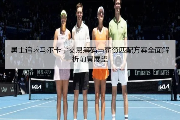 勇士追求马尔卡宁交易筹码与薪资匹配方案全面解析前景展望