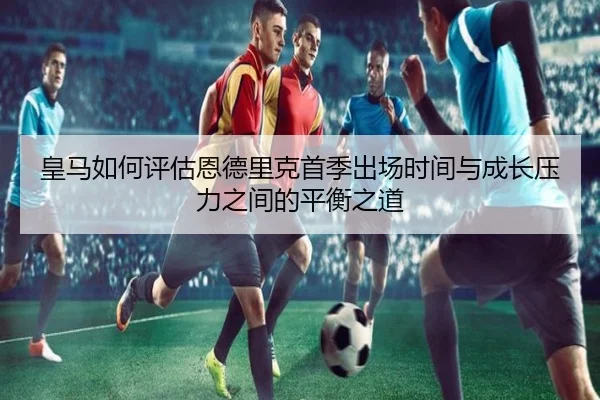 皇马如何评估恩德里克首季出场时间与成长压力之间的平衡之道