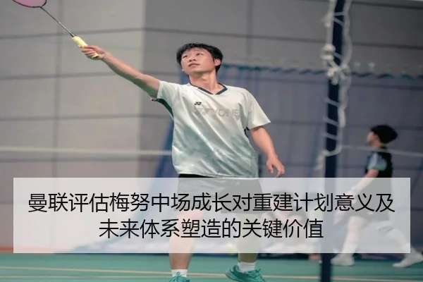 曼联评估梅努中场成长对重建计划意义及未来体系塑造的关键价值