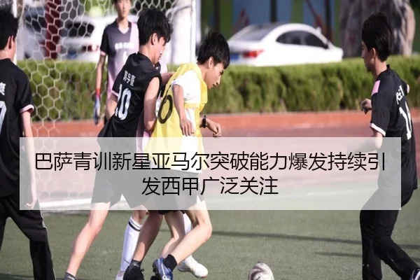 巴萨青训新星亚马尔突破能力爆发持续引发西甲广泛关注