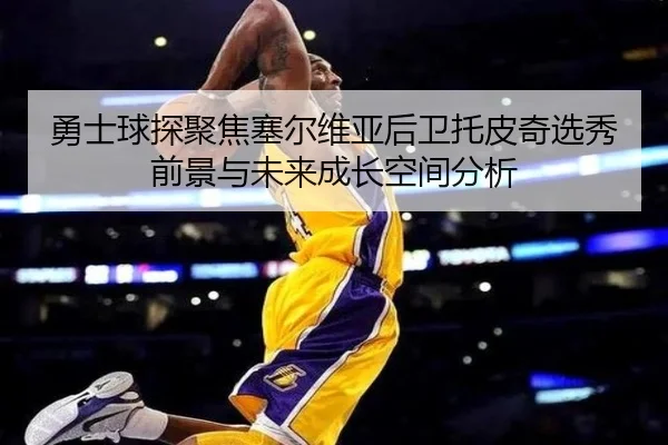 勇士球探聚焦塞尔维亚后卫托皮奇选秀前景与未来成长空间分析
