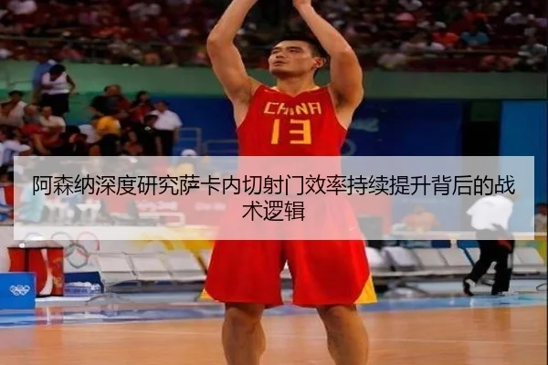 阿森纳深度研究萨卡内切射门效率持续提升背后的战术逻辑