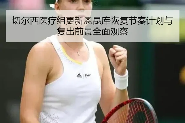 切尔西医疗组更新恩昆库恢复节奏计划与复出前景全面观察