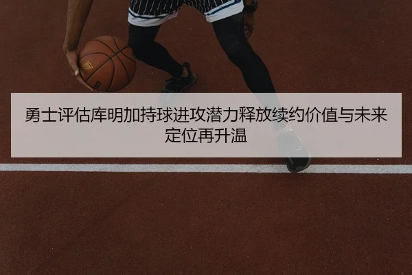 勇士评估库明加持球进攻潜力释放续约价值与未来定位再升温