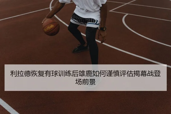 利拉德恢复有球训练后雄鹿如何谨慎评估揭幕战登场前景